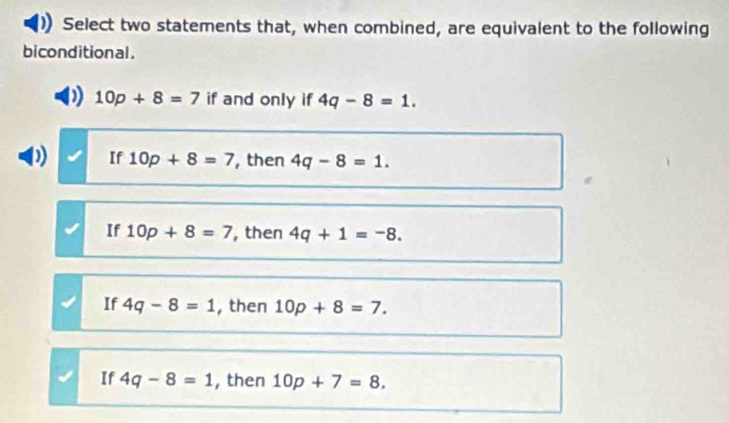 Select two statements that, when combined, are equivalent to the following
biconditional.
10p+8=7 if and only if 4q-8=1.
If 10p+8=7 , then 4q-8=1.
If 10p+8=7 , then 4q+1=-8.
If 4q-8=1 , then 10p+8=7.
If 4q-8=1 , then 10p+7=8.