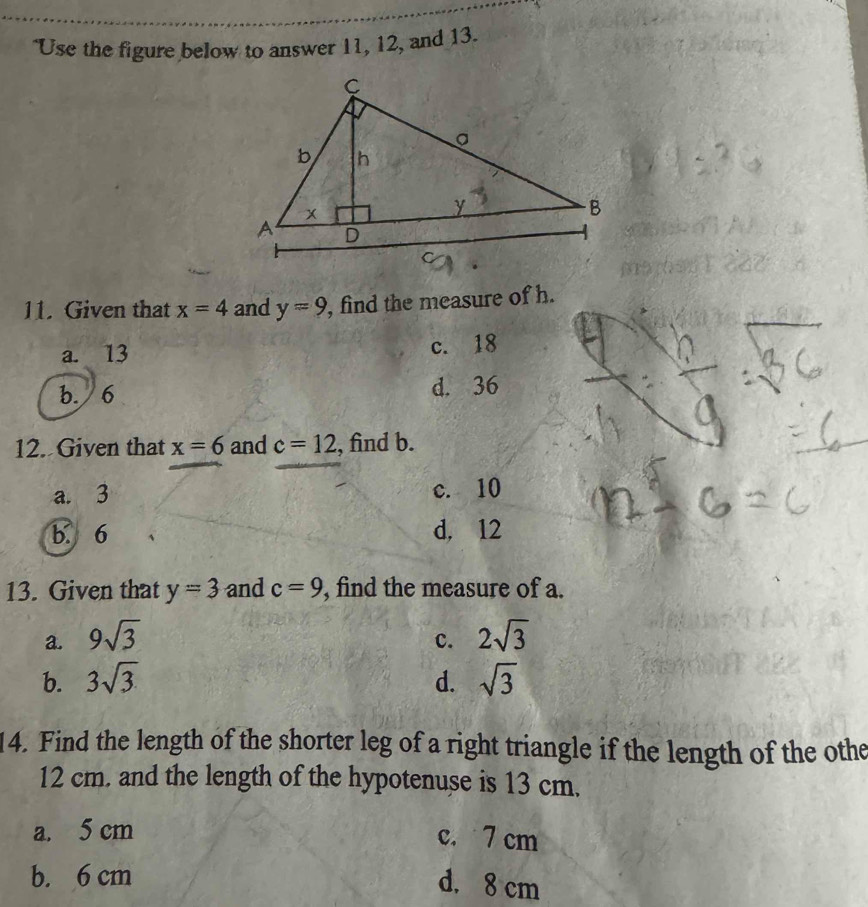 "Use the figure below to answer 11, 12, and 13.
11. Given that x=4 and y=9 , find the measure of h.
a. 13 c. 18
b. 6 d. 36
12. Given that x=6 and c=12 , find b.
a. 3 c. 10
b. 6 d, 12
13. Given that y=3 and c=9 , find the measure of a.
a. 9sqrt(3) c. 2sqrt(3)
b. 3sqrt(3) d. sqrt(3)
14. Find the length of the shorter leg of a right triangle if the length of the othe
12 cm. and the length of the hypotenuse is 13 cm.
a. 5 cm c. 7 cm
b. 6 cm
d. 8 cm