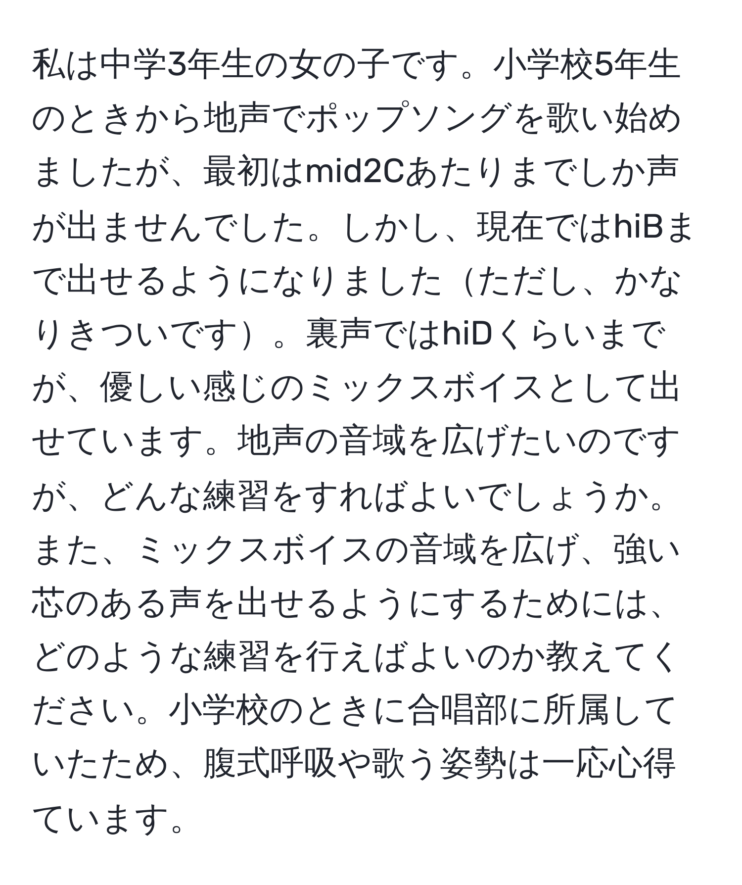 私は中学3年生の女の子です。小学校5年生のときから地声でポップソングを歌い始めましたが、最初はmid2Cあたりまでしか声が出ませんでした。しかし、現在ではhiBまで出せるようになりましたただし、かなりきついです。裏声ではhiDくらいまでが、優しい感じのミックスボイスとして出せています。地声の音域を広げたいのですが、どんな練習をすればよいでしょうか。また、ミックスボイスの音域を広げ、強い芯のある声を出せるようにするためには、どのような練習を行えばよいのか教えてください。小学校のときに合唱部に所属していたため、腹式呼吸や歌う姿勢は一応心得ています。