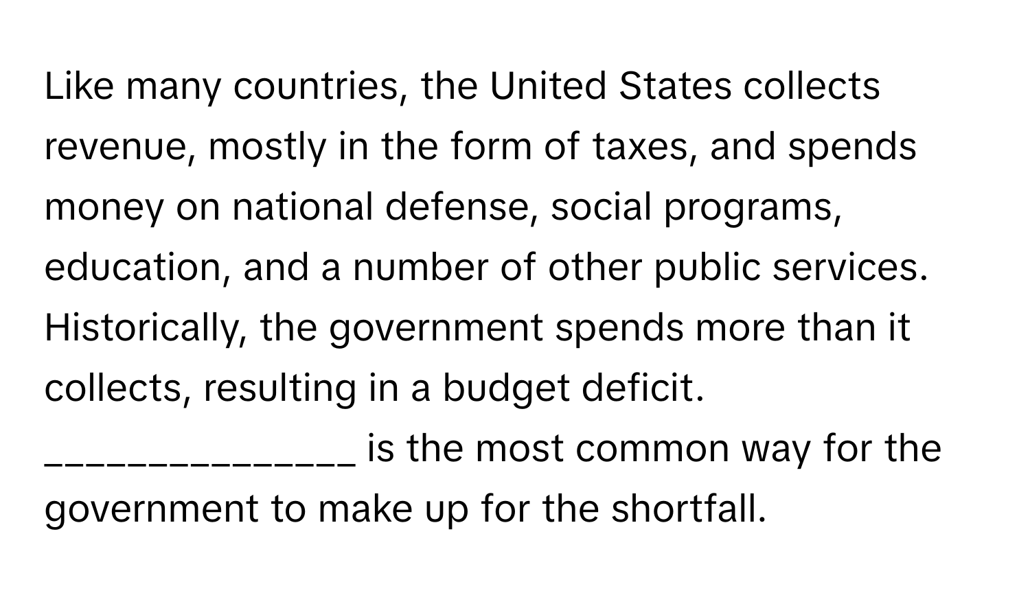 Like many countries, the United States collects revenue, mostly in the form of taxes, and spends money on national defense, social programs, education, and a number of other public services. Historically, the government spends more than it collects, resulting in a budget deficit.  _______________ is the most common way for the government to make up for the shortfall.