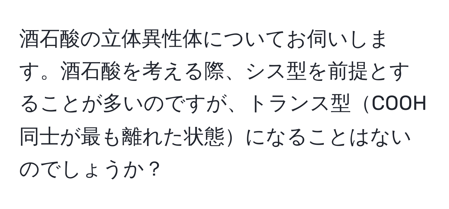 酒石酸の立体異性体についてお伺いします。酒石酸を考える際、シス型を前提とすることが多いのですが、トランス型COOH同士が最も離れた状態になることはないのでしょうか？