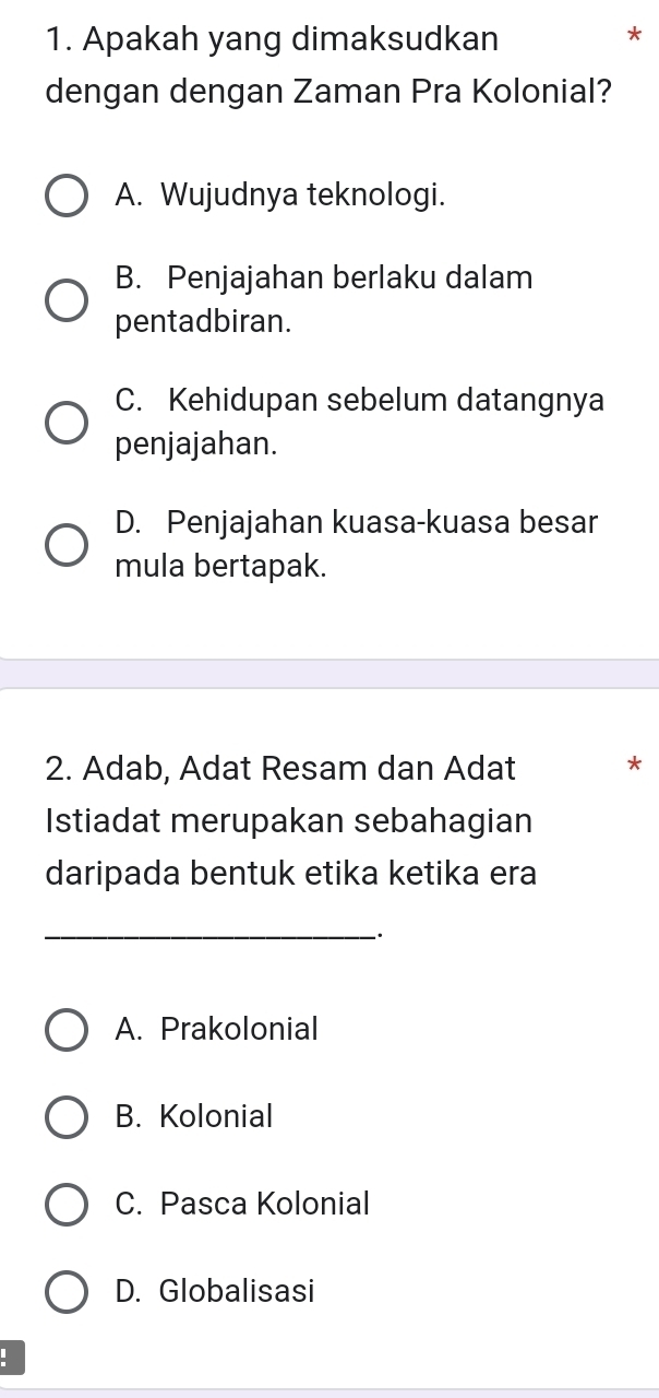 Apakah yang dimaksudkan
*
dengan dengan Zaman Pra Kolonial?
A. Wujudnya teknologi.
B. Penjajahan berlaku dalam
pentadbiran.
C. Kehidupan sebelum datangnya
penjajahan.
D. Penjajahan kuasa-kuasa besar
mula bertapak.
2. Adab, Adat Resam dan Adat *
Istiadat merupakan sebahagian
daripada bentuk etika ketika era
_:
A. Prakolonial
B. Kolonial
C. Pasca Kolonial
D. Globalisasi
.