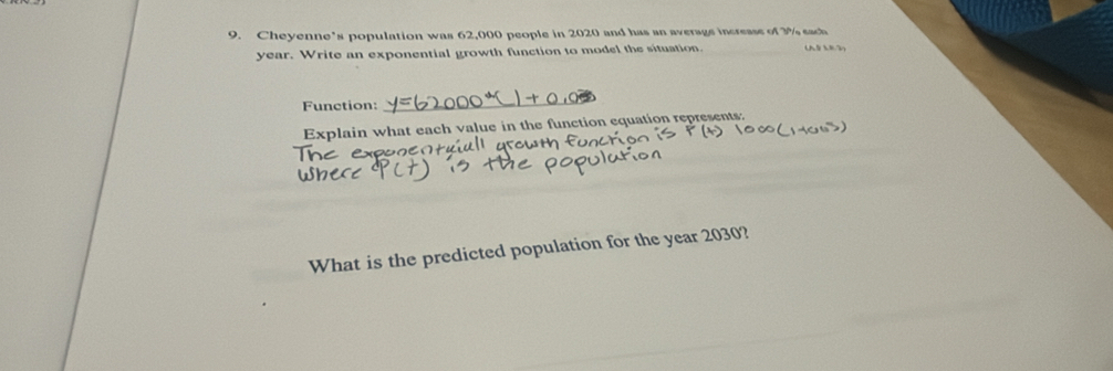 Cheyenne’s population was 62,000 people in 2020 and has an average increase of 3% each (A9 33)
year. Write an exponential growth function to model the situation. 
Function: 
_ 
Explain what each value in the function equation represents: 
What is the predicted population for the year 2030?