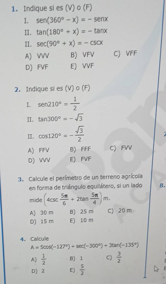 Indique si es (V) o (F)
I. sen (360°-x)=-sen x
II. tan (180°+x)=-tan x
II. sec (90°+x)=-csc x
A) VVV B) VFV C) VFF
D) FVF E) VVF
2. Indique si es (V) o (F)
I. sen 210°= 1/2 
II. tan 300°=-sqrt(3)
II. cos 120°=- sqrt(3)/2 
A) FFV B) FFF C) FVV
D) VVV E) FVF
3. Calcule el perímetro de un terreno agrícola
en forma de triángulo equilátero, si un lado 8.
mide (4csc  5π /6 +2tan  5π /4 )m. 
A) 30 m B) 25 m C) 20 m
D) 15 m E) 10 m
4. Calcule
A=5cos (-127°)+sec (-300°)+3tan (-135°)
A)  1/2  B) 1 C)  3/2 
D) 2 E)  5/2 