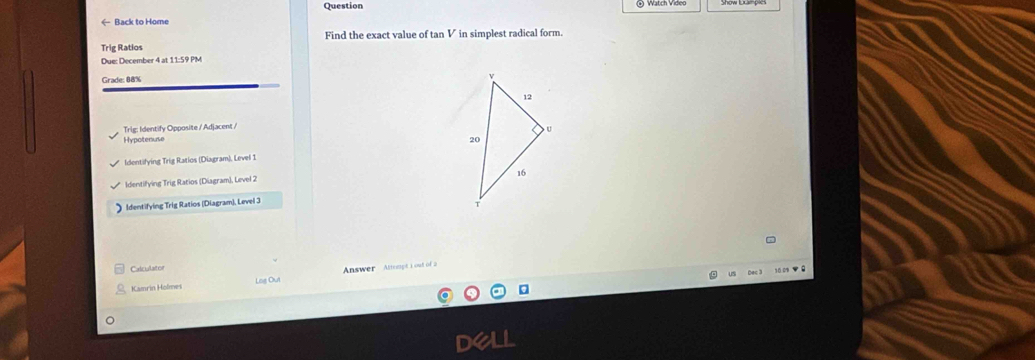 Question
← Back to Home
Find the exact value of tan V in simplest radical form.
Trig Ratios
Due: December 4 at 11:59 PM
Grade: 88% 
Trig: Identify Opposite / Adjacent /
Hypotenuse
Identifying Trig Ratios (Diagram), Level 1
Identifying Trig Ratios (Diagram), Level 2
Identifying Trig Ratios (Diagram), Level 3
Calculator
10 0 0
Kamrin Holmes Log Out Answer Attsept 1 out of 2