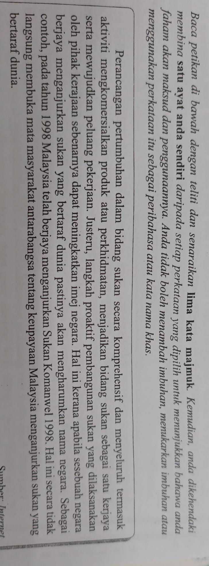 Baca petikan di bawah dengan teliti dan senaraikan Iima kata majmuk. Kemudian, anda dikehendaki 
membina satu ayat anda sendiri daripada setiap perkataan yang dipilih untuk menunjukkan bahawa anda 
faham akan maksud dan penggunaannya. Anda tidak boleh menambah imbuhan, menukarkan imbuhan atau 
menggunakan perkataan itu sebagai peribahasa atau kata nama khas. 
Perancangan pertumbuhan dalam bidang sukan secara komprehensif dan menyeluruh termasuk 
aktiviti mengkomersialkan produk atau perkhidmatan, menjadikan bidang sukan sebagai satu kerjaya 
serta mewujudkan peluang pekerjaan. Justeru, langkah proaktif pembangunan sukan yang dilaksanakan 
oleh pihak kerajaan sebenarnya dapat meningkatkan imej negara. Hal ini kerana apabila sesebuah negara 
berjaya menganjurkan sukan yang bertaraf dunia pastinya akan mengharumkan nama negara. Sebagai 
contoh, pada tahun 1998 Malaysia telah berjaya menganjurkan Sukan Komanwel 1998. Hal ini secara tidak 
langsung membuka mata masyarakat antarabangsa tentang keupayaan Malaysia menganjurkan sukan yang 
bertaraf dunia. 
Sumber: Internet