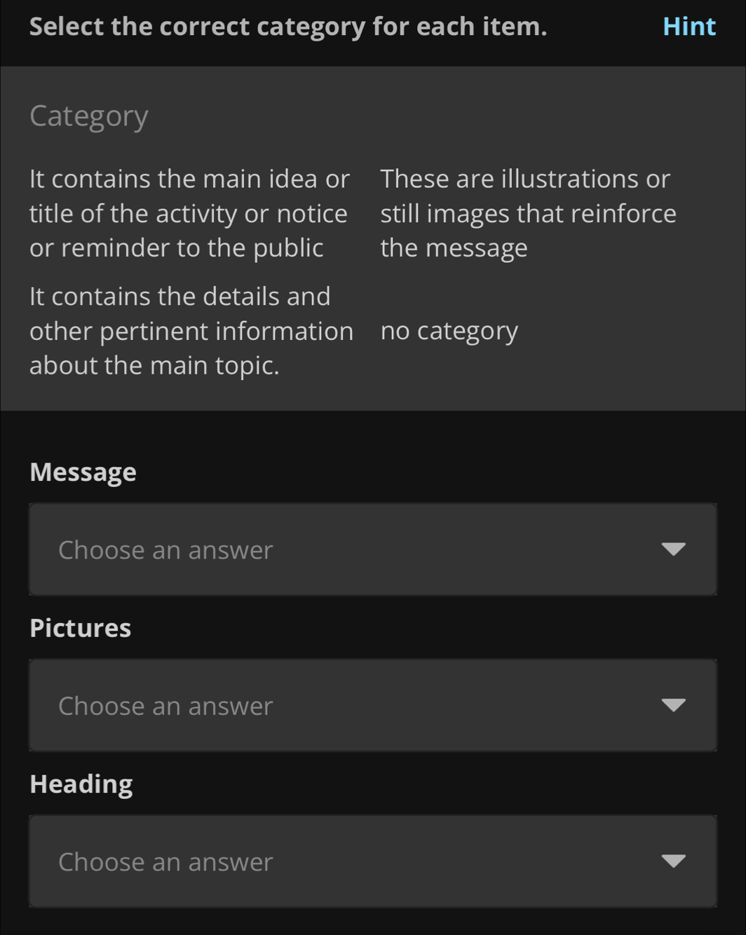 Select the correct category for each item. Hint 
Category 
It contains the main idea or These are illustrations or 
title of the activity or notice still images that reinforce 
or reminder to the public the message 
It contains the details and 
other pertinent information no category 
about the main topic. 
Message 
Choose an answer 
Pictures 
Choose an answer 
Heading 
Choose an answer
