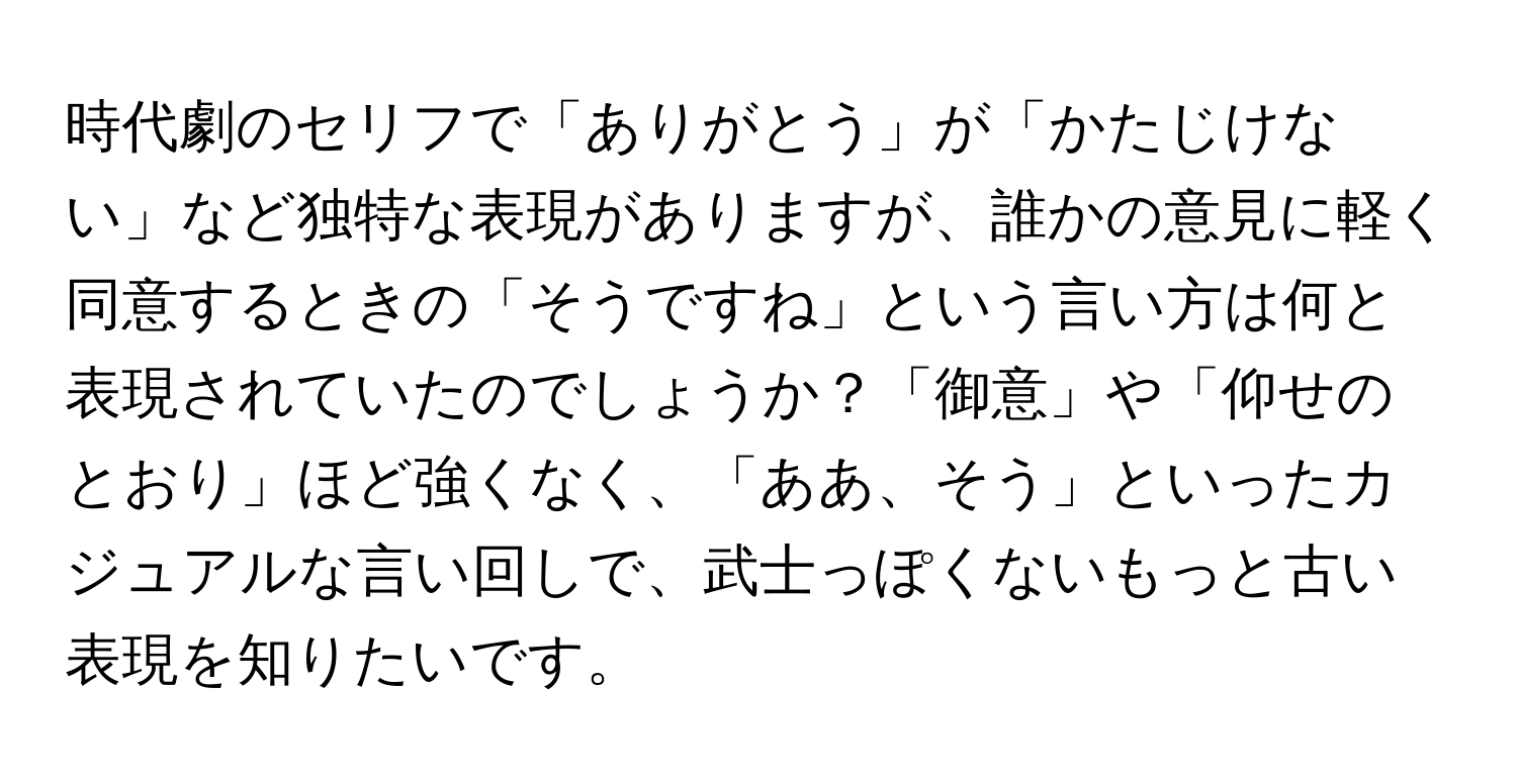 時代劇のセリフで「ありがとう」が「かたじけない」など独特な表現がありますが、誰かの意見に軽く同意するときの「そうですね」という言い方は何と表現されていたのでしょうか？「御意」や「仰せのとおり」ほど強くなく、「ああ、そう」といったカジュアルな言い回しで、武士っぽくないもっと古い表現を知りたいです。