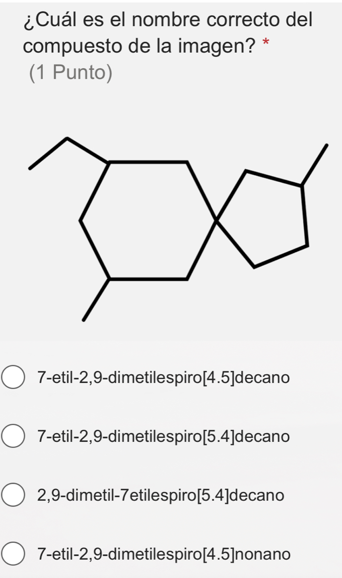 ¿Cuál es el nombre correcto del
compuesto de la imagen? *
(1 Punto)
7-etil -2, 9 -dimetilespiro [4.5] decano
7-etil -2, 9 -dimetilespiro [5.4] decano
2,9 -dimetil-7etilespiro| 5.4 ]decano
7-etil -2, 9 -dimetilespiro[ 4.5] nonano