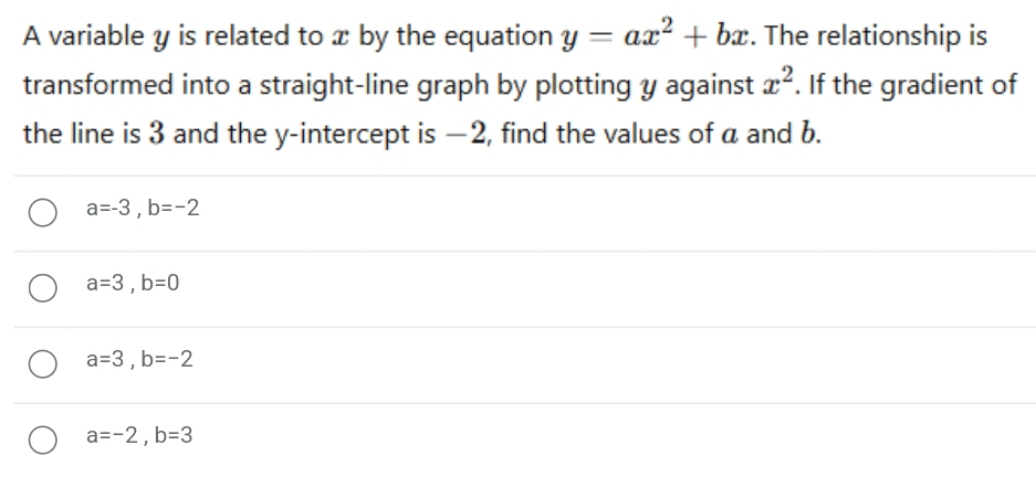 A variable y is related to x by the equation y=ax^2+bx. The relationship is
transformed into a straight-line graph by plotting y against x^2. If the gradient of
the line is 3 and the y-intercept is −2, find the values of a and b.
a=-3, b=-2
a=3, b=0
a=3, b=-2
a=-2, b=3