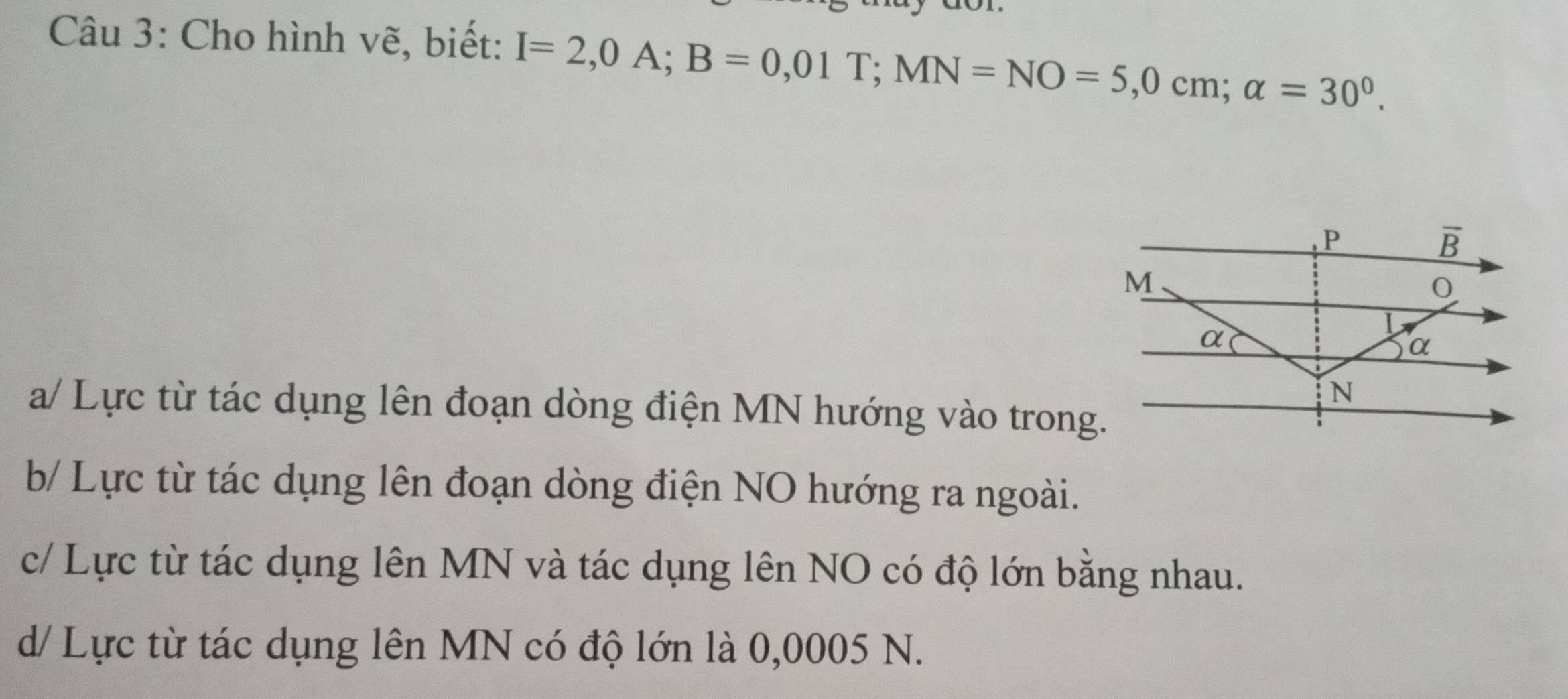 Cho hình vẽ, biết: I=2,0A; B=0,01T; MN=NO=5,0cm; alpha =30^0.
P
overline B
M
α
L
α
N
a/ Lực từ tác dụng lên đoạn dòng điện MN hướng vào trong.
b/ Lực từ tác dụng lên đoạn dòng điện NO hướng ra ngoài.
c/ Lực từ tác dụng lên MN và tác dụng lên NO có độ lớn bằng nhau.
d/ Lực từ tác dụng lên MN có độ lớn là 0,0005 N.