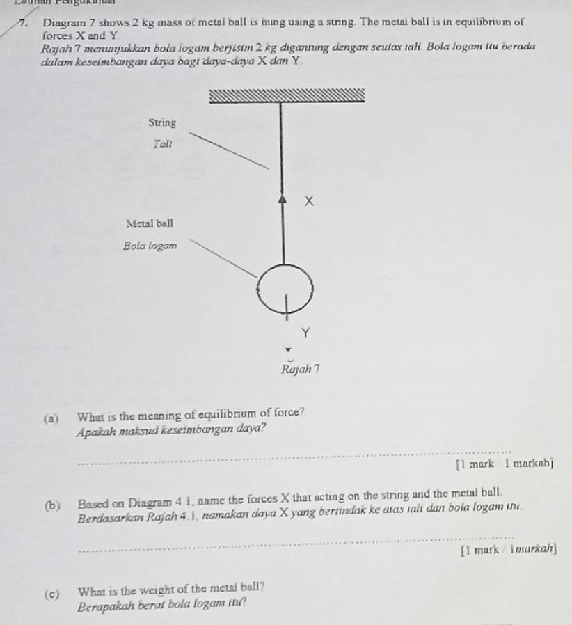 Diagram 7 shows 2 kg mass of metal ball is ning using a string. The metal ball is in equilibrium of 
forces X and Y
Rajah7 menajukkan bola iogam berjisım 2 kg digantung dengan seutas tali. Bola logam itu berada 
dalam keseimbangan daya bagi daya-daya X dan Y
(a) What is the meaning of equilibrium of force? 
Apakah maksud keseimbangan daya? 
_ 
[l mark l markahj 
(b) Based on Diagram 4.1, name the forces X that acting on the string and the metal ball. 
Berdasarkan Rajah 4.1, namakan daya X yang bertindak ke atas talt dan bola logam itu. 
_ 
[1 mark / lmarkah] 
(c) What is the weight of the metal ball? 
Berapakah berat bola logam itu?