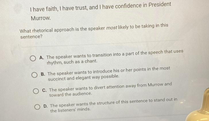 have faith, I have trust, and I have confidence in President
Murrow.
What rhetorical approach is the speaker most likely to be taking in this
sentence?
A. The speaker wants to transition into a part of the speech that uses
rhythm, such as a chant.
B. The speaker wants to introduce his or her points in the most
succinct and elegant way possible.
C. The speaker wants to divert attention away from Murrow and
toward the audience.
D. The speaker wants the structure of this sentence to stand out in
the listeners' minds.