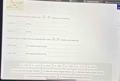 hisme two pairs of congruent angles when overline ADparallel overline BC , Explain your reasoning.
∠ ADB=□
∠ CAD≌ □
hiame two pairs of angles that are supplementary when overline ABparallel overline DC. Explain your reasoning.
∠ BAD lnd □ are supplementary by the =□
CABC and □ are supplementary by the ·s ·s ·s 
; ∠ ABC =; ∠ ACB ∠ AAC = ∠ ADC : ∠ CBD ∠ CDA ∠ DCB
II Camesponding Angles Thearem 11 Alternate Interor Angles Theasem II Alternaa Exterior Anglas Theorers 
I Consecutive interior Angles Theown # Vartical Angles Congruence Theorem