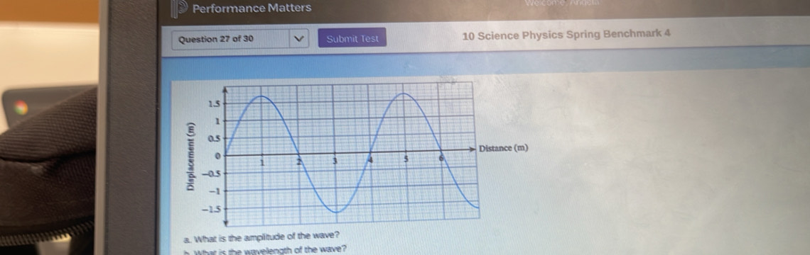 Performance Matters 
Question 27 of 30 Submit Test 10 Science Physics Spring Benchmark 4 
nce (m) 
a. What is the amplitude of the wave? 
What is the wavellength of the wave?