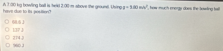 A 7.00 kg bowling ball is held 2.00 m above the ground. Jsin g g=9.80m/s^2 , how much energy does the bowling ball
have due to its position?
68.6 J
137 J
274 J
960 J