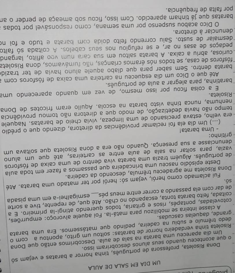 UM DIA EM SALA DE AULA
Dona Risoleta, professora de português, tinha horror a baratas e vejam só
o que aconteceu quando seus alunos descobriram isso.
Um dia apareceu uma barata na sala de aula. Descobrimos então que Dona
Risoleta tinha verdadeiro horror de baratas: soltou um grito, apontou a com o
dedo trêmulo e subiu na cadeira, pedindo que matássemos. Era uma barata
grande, daquelas cascudas.
A classe inteira se mobilizou para matá-la. Foi aquele alvoroço: empurrões,
cotoveladas, pontapés, risos e gritaria, todos querendo atingi-la primeiro. E a
coitada, feito barata tonta, escapando no chão. Até que, de repente, tive a sorte
de dar com ela passando a correr entre meus pés_ esmigalhei-a em uma pisada
só.
Fui aclamado como herói, vejam só: herói por ter matado uma barata. Até
Dona Risoleta me agradeceu trêmula, descendo da cadeira.
Deste episódio nasceu uma brincadeira que passamos a fazer em toda aula
- de português. Alguém trazia uma barata viva dentro de uma caixa de fósforos
vazia, para soltar na sala de aula entre as carteiras, até que um aluno
denunciasse a sua presença. Quando não era a dona Risoleta que soltava um
- gritinho:
- Uma barata!
(...) Um dia ela foi reclamar providências da diretora, dizendo que o prédio
era velho, estava precisando de uma limpeza, vivia cheio de baratas. Naquele
tempo não havia dedetização, de modo que a diretora não tomou providência
nenhuma, nunca tinha visto barata na escola. Aquilo eram fricotes de Dona
- Risoleta.
E a coisa ficou por isso mesmo, de vez em quando aparecendo uma
baratinha, para alegrar a aula de português.
Até que o Dico um dia esqueceu na carteira uma caixa de fósforos com a
barata dentro. Sem saber para que diabo aquele aluno havia de ter trazido
Tfósforos de casa, se todos nós éramos crianças, não fumávamos, dona Risoleta
curiosa, abriu a caixa. A barata saltou em sua cara num voo aflito, largand
pedaços de asas no ar, e se refugiou nos seus cabelos. A coitada só falto
desmaiar de susto. Saiu correndo feito doida com barata e tudo e foi no
denunciar à diretora.
O Dico acabou suspenso por uma semana, como responsável por todas
baratas que já tinham aparecido. Com isso, ficou sob ameaça de perder o an
por falta de frequência.