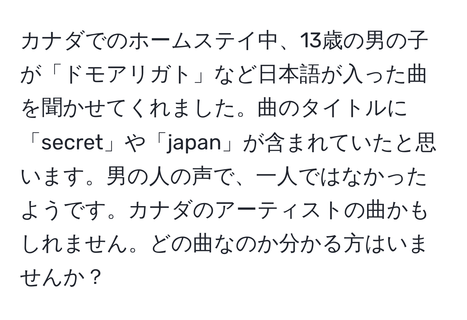 カナダでのホームステイ中、13歳の男の子が「ドモアリガト」など日本語が入った曲を聞かせてくれました。曲のタイトルに「secret」や「japan」が含まれていたと思います。男の人の声で、一人ではなかったようです。カナダのアーティストの曲かもしれません。どの曲なのか分かる方はいませんか？