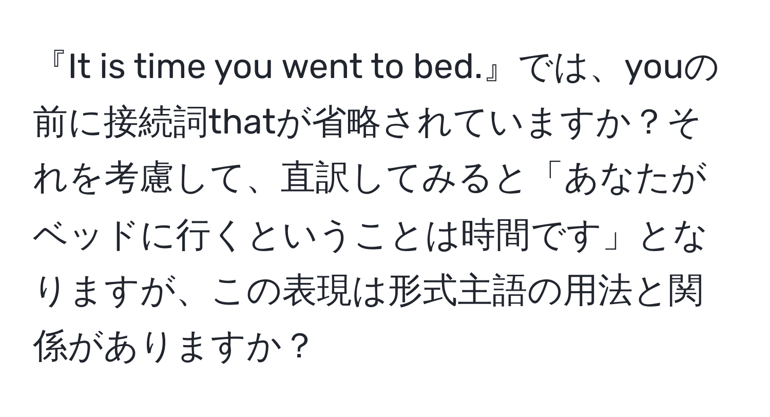 『It is time you went to bed.』では、youの前に接続詞thatが省略されていますか？それを考慮して、直訳してみると「あなたがベッドに行くということは時間です」となりますが、この表現は形式主語の用法と関係がありますか？