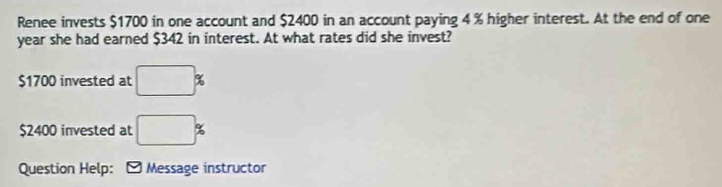 Renee invests $1700 in one account and $2400 in an account paying 4 % higher interest. At the end of one
year she had earned $342 in interest. At what rates did she invest?
$1700 invested at □ %
$2400 invested at □ %
Question Help: * Message instructor