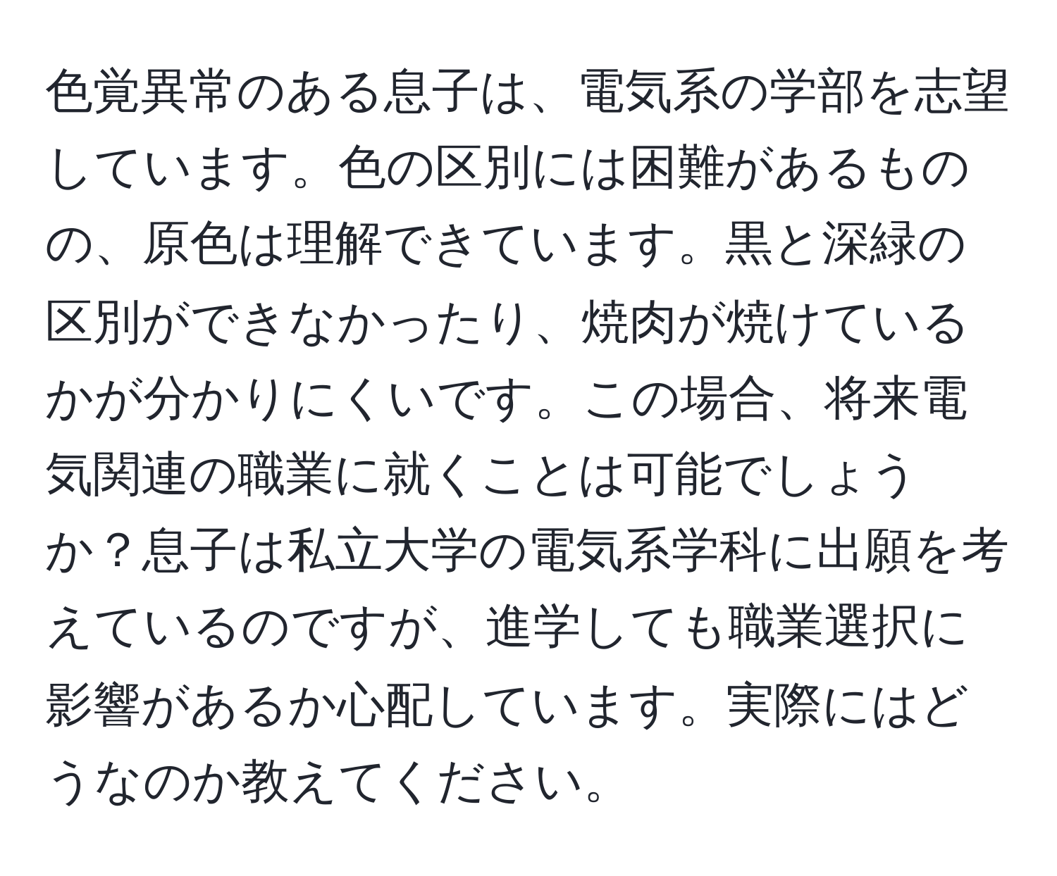 色覚異常のある息子は、電気系の学部を志望しています。色の区別には困難があるものの、原色は理解できています。黒と深緑の区別ができなかったり、焼肉が焼けているかが分かりにくいです。この場合、将来電気関連の職業に就くことは可能でしょうか？息子は私立大学の電気系学科に出願を考えているのですが、進学しても職業選択に影響があるか心配しています。実際にはどうなのか教えてください。