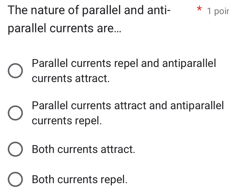 The nature of parallel and anti- * 1 poir
parallel currents are...
Parallel currents repel and antiparallel
currents attract.
Parallel currents attract and antiparallel
currents repel.
Both currents attract.
Both currents repel.