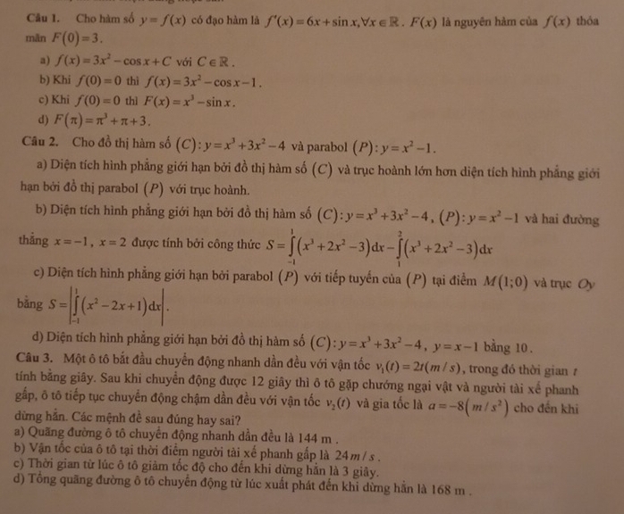 Cho hàm số y=f(x) có đạo hàm là f'(x)=6x+sin x,forall x∈ R.F(x) là nguyên hàm của f(x) thóa
mãn F(0)=3.
a) f(x)=3x^2-cos x+C với C∈ R.
b) Khi f(0)=0 thì f(x)=3x^2-cos x-1.
c) Khi f(0)=0 thì F(x)=x^3-sin x.
d) F(π )=π^3+π +3.
Câu 2. Cho đồ thị hàm số (C): y=x^3+3x^2-4 và parabol (P):y=x^2-1.
a) Diện tích hình phẳng giới hạn bởi đồ thị hàm số (C) và trục hoành lớn hơn diện tích hình phẳng giới
hạn bởi đồ thị parabol (P) với trục hoành.
b) Diện tích hình phẳng giới hạn bởi đồ thị hàm số (C): y=x^3+3x^2-4,(P):y=x^2-1 và hai đường
thằng x=-1,x=2 được tính bởi công thức S=∈tlimits _(-1)^1(x^3+2x^2-3)dx-∈tlimits _1^(2(x^3)+2x^2-3)dx
c) Diện tích hình phẳng giới hạn bởi parabol (P) với tiếp tuyến của (P) tại điểm M(1;0) và trục Oy
bǎng S=|∈tlimits _(-1)^1(x^2-2x+1)dx|.
d) Diện tích hình phẳng giới hạn bởi đồ thị hàm số (C): y=x^3+3x^2-4,y=x-1 bằng 10 .
Câu 3. Một ô tô bắt đầu chuyển động nhanh dần đều với vận tốc v_1(t)=2t(m/s) , trong đó thời gian /
tính bằng giây. Sau khi chuyển động được 12 giây thì ô tô gặp chướng ngại vật và người tài xế phanh
gấp, ô tô tiếp tục chuyến động chậm dần đều với vận tốc v_2(t) và gia tốc là a=-8(m/s^2) cho đến khi
dừng hẳn. Các mệnh đề sau đúng hay sai?
a) Quãng đường ô tô chuyển động nhanh dần đều là 144 m .
b) Vận tốc của ô tô tại thời điểm người tài xế phanh gấp là 24m / s .
c) Thời gian từ lúc ô tô giảm tốc độ cho đến khi dừng hẳn là 3 giây.
d) Tổng quãng đường ô tô chuyến động từ lúc xuất phát đến khi dừng hẳn là 168 m .