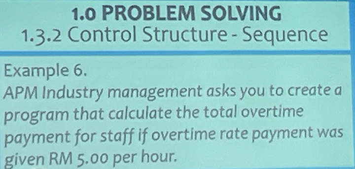 1.0 PROBLEM SOLVING 
1.3.2 Control Structure - Sequence 
Example 6. 
APM Industry management asks you to create a 
program that calculate the total overtime 
payment for staff if overtime rate payment was 
given RM 5.00 per hour.