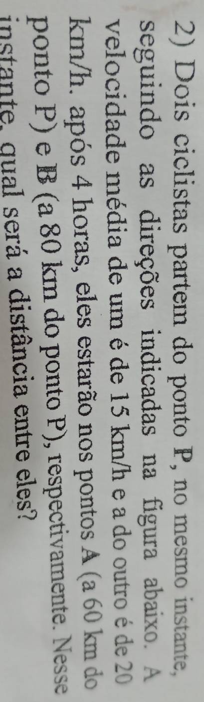 Dois ciclistas partem do ponto P, no mesmo instante, 
seguindo as direções indicadas na figura abaixo. A 
velocidade média de um é de 15 km/h e a do outro é de 20
km/h. após 4 horas, eles estarão nos pontos A (a 60 km do 
ponto P) e B (a 80 km do ponto P), respectivamente. Nesse 
instante, qual será a distância entre eles?