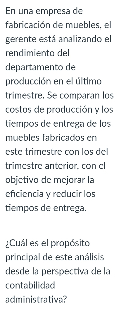 En una empresa de 
fabricación de muebles, el 
gerente está analizando el 
rendimiento del 
departamento de 
producción en el último 
trimestre. Se comparan los 
costos de producción y los 
tiempos de entrega de los 
muebles fabricados en 
este trimestre con los del 
trimestre anterior, con el 
objetivo de mejorar la 
efciencia y reducir los 
tiempos de entrega. 
¿Cuál es el propósito 
principal de este análisis 
desde la perspectiva de la 
contabilidad 
administrativa?