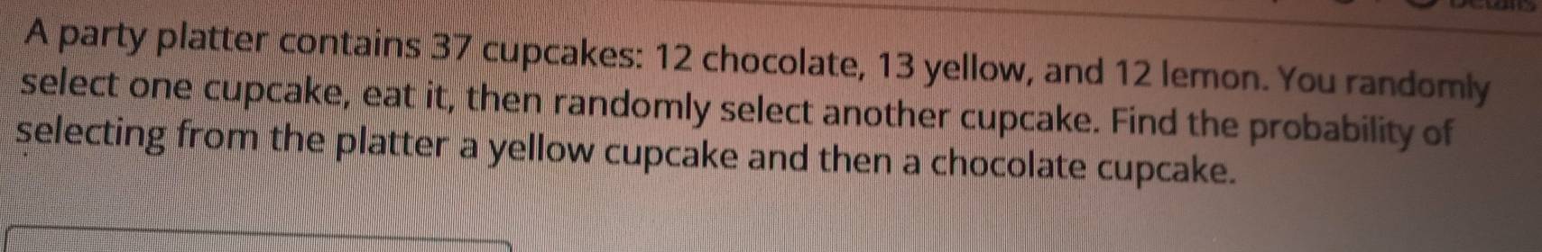 A party platter contains 37 cupcakes: 12 chocolate, 13 yellow, and 12 lemon. You randomly 
select one cupcake, eat it, then randomly select another cupcake. Find the probability of 
selecting from the platter a yellow cupcake and then a chocolate cupcake.