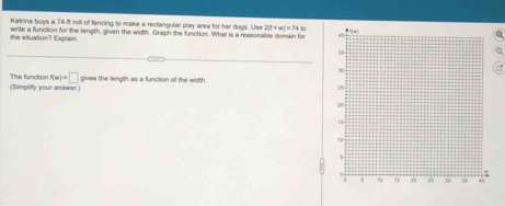 Katrina buys a 74-ft roll of fencing to make a reclangular play area for her dogs. Use 2(l+w)=74
the situation? Explain. write a function for the length, given the width. Graph the function. What is a reasonable domain for 
a 
(Simplity your answer The function f(w)+□ gives the length as a function of the width.