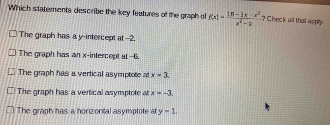 Which statements describe the key features of the graph of f(x)= (18-3x-x^2)/x^2-9  ? Check all that apply.
The graph has a y-intercept at -2.
The graph has an x-intercept at -6.
The graph has a vertical asymptote at x=3.
The graph has a vertical asymptote at x=-3.
The graph has a horizontal asymptote at y=1.