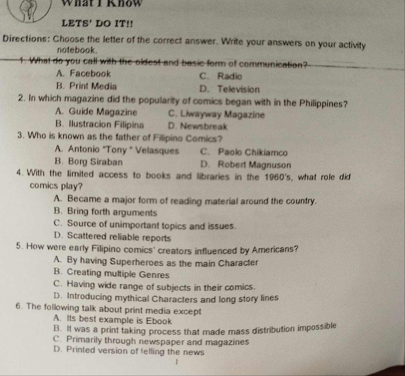 What IKnow
LETS' DO IT!!
Directions: Choose the letter of the correct answer. Write your answers on your activity
notebook.
1. What do you call with the oldest and basic form of communication?
A. Facebook C. Radio
B. Print Media D. Television
2. In which magazine did the popularity of comics began with in the Philippines?
A. Guide Magazine C. Liwayway Magazine
B. Ilustracion Filipina D. Newsbreak
3. Who is known as the father of Filipino Comics?
A. Antonio “Tony " Velasques C. Paolo Chikiamco
B. Borg Siraban D. Robert Magnuson
4. With the limited access to books and libraries in the 1960's , what role did 
comics play?
A. Became a major form of reading material around the country.
B. Bring forth arguments
C.Source of unimportant topics and issues.
D. Scattered reliable reports
5. How were early Filipino comics' creators influenced by Americans?
A. By having Superheroes as the main Character
B. Creating multiple Genres
C. Having wide range of subjects in their comics.
D. Introducing mythical Characters and long story lines
6. The following talk about print media except
A. Its best example is Ebook
B. It was a print taking process that made mass distribution impossible
C. Primarily through newspaper and magazines
D. Printed version of telling the news
1