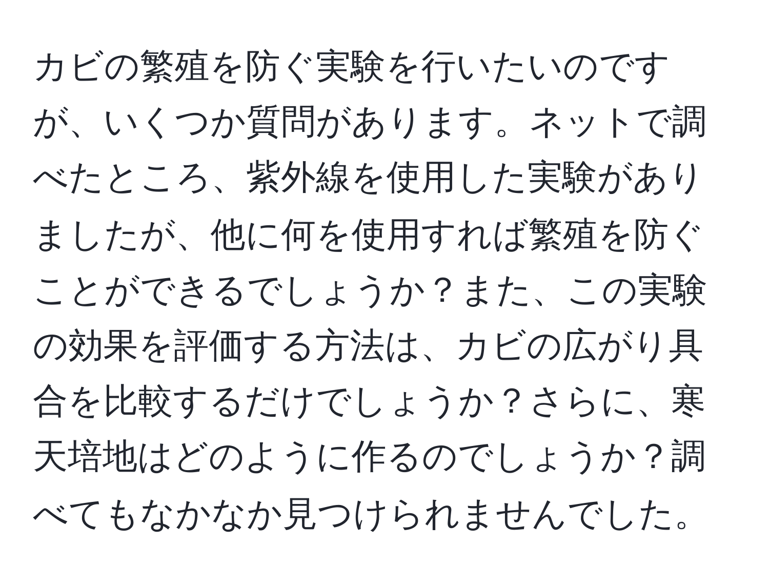 カビの繁殖を防ぐ実験を行いたいのですが、いくつか質問があります。ネットで調べたところ、紫外線を使用した実験がありましたが、他に何を使用すれば繁殖を防ぐことができるでしょうか？また、この実験の効果を評価する方法は、カビの広がり具合を比較するだけでしょうか？さらに、寒天培地はどのように作るのでしょうか？調べてもなかなか見つけられませんでした。