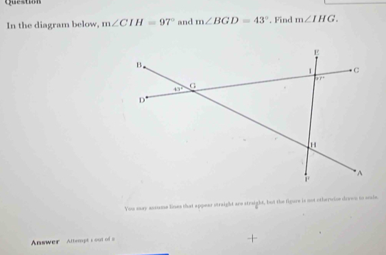 Question
In the diagram below, m∠ CIH=97° and m∠ BGD=43°. Find m∠ IHG.
You may assume lines that appear straight are straight, but the figure is not otherwise drawn to scale.
Answer Attempt i out of a