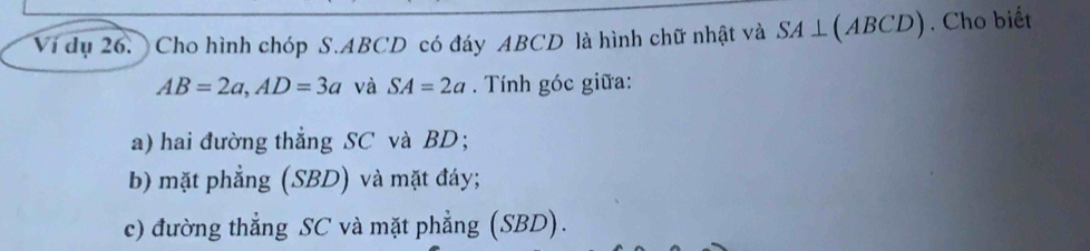 Vi dụ 26. Cho hình chóp S. ABCD có đáy ABCD là hình chữ nhật và SA⊥ (ABCD). Cho biết
AB=2a, AD=3a và SA=2a. Tính góc giữa:
a) hai đường thẳng SC và BD;
b) mặt phẳng (SBD) và mặt đáy;
c) đường thẳng SC và mặt phẳng (SBD).