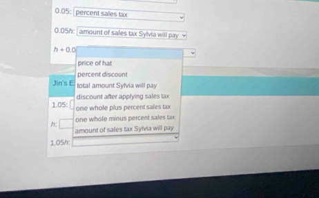 0.05: percent sales tax 
D 0.05h : amount of sales tax Sylvia will pay
h+0.0
price of hat 
percent discount 
Jin's E total amount Sylvia will pay 
discount after applying sales tax 
1.05: one whole plus percent sales tax 
h: □ one whole minus percent sales tax 
amount of sales tax Sylvia will pay
1.05h :