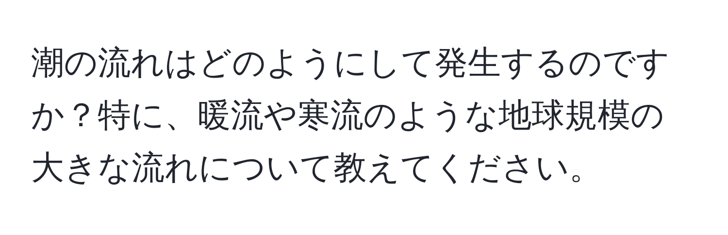 潮の流れはどのようにして発生するのですか？特に、暖流や寒流のような地球規模の大きな流れについて教えてください。