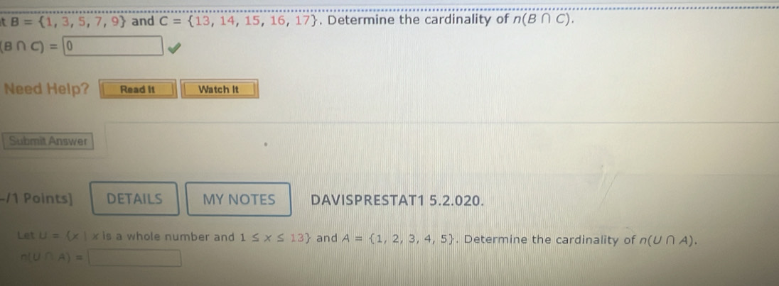 B= 1,3,5,7,9 and C= 13,14,15,16,17 , Determine the cardinality of n(B∩ C).
(B∩ C)=0
Need Help? Read It Watch it 
Submit Answer 
/1 Points] DETAILS MY NOTES DAVISPRESTAT1 5.2.020. 
Let U= × x is a whole number and 1≤ x≤ 13 and A= 1,2,3,4,5. Determine the cardinality of n(U∩ A).
n(U∩ A)=□