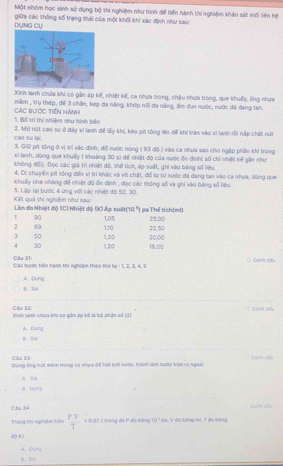 Một nhóm học sinh sử dụng bộ thí nghiệm như hình đế tiến hành thí nghiệm khảo sát mối liên hệ
giữa các thông số trạng thái của một khối khí xác định như sau:
DỤNG CỤ
Xinh lanh chứa khi có gắn áp kế, nhiệt kế, ca nhựa trong, chậu nhựa trong, que khuấy, ống nhựa
mềm , trụ thép, đế 3 chân, kẹp đa năng, khớp nổi đa năng, ấm dun nước, nước đá dang tan.
CáC BưỚc tiến Hành
1. Bố trí thí nhiệm như hình bên
2. Mở nút cao su ở đáy xỉ lanh để lấy khí, kẻo pít tông lên để khí tràn vào xỉ lanh rồi nắp chặt nút
cáo su lai.
3. Giữ pít tông ở vị trí xác định, đố nước nóng ( 93 độ ) vào ca nhưa sao cho ngập phần khí trong
xi lanh, dùng que khuấy ( khoảng 30 s) để nhiệt độ của nước ốn định( số chỉ nhiệt kế gần như
không đối). Dọc các giá trị nhiệt độ, thế tích, áp suất, ghi vào bảng số liêu.
4. Di chuyến pít tổng đến vị tri khác và vit chặt, đổ từ từ nước đá đang tan vào ca nhựa, dùng que
khuấy nhe nhàng để nhiệt đỏ ốn đình , đọc các thông số và ghi vào bảng số liệu.
5. Lặp lại bước 4 ừng với các nhiệt đỏ 50, 30.
Kết quả thí nghiêm như sau:
Cầu 31: Đánh dấu
Các bước tiến hành thi nghiệm theo thứ tự : 1, 2, 3, 4, 5
A. Đúng
B. Sai
Cầu 32: Đánh dấu
Xinh lanh chứa khi có gần áp kế là bộ phân số (2)
A. Đung
B. Sai
Cầu 33: Đánh dấu
Dùng ống hút mềm trong ca nhựa để hút bớt nước, trành làm nước trận ra ngoài
A. Sai
B. Dung
Câu 34
Đanh dấu
Trong thị nghiệm trên  (P.V)/T =0.07 7,. ( trong đó P đo bằng 10^5pa , V đo bảng mí, T đo bảng
độ K)
A. Đung
B. Sal