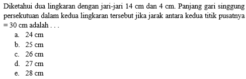 Diketahui dua lingkaran dengan jari-jari 14 cm dan 4 cm. Panjang gari singgung
persekutuan dalam kedua lingkaran tersebut jika jarak antara kedua titik pusatnya
=30cm adalah . . .
a. 24 cm
b. 25 cm
c. 26 cm
d. 27 cm
e. 28 cm