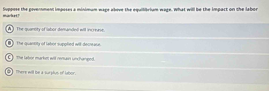 Suppose the government imposes a minimum wage above the equilibrium wage. What will be the impact on the labor
market?
A The quantity of labor demanded will increase.
BThe quantity of labor supplied will decrease.
C The labor market will remain unchanged.
D There will be a surplus of labor.