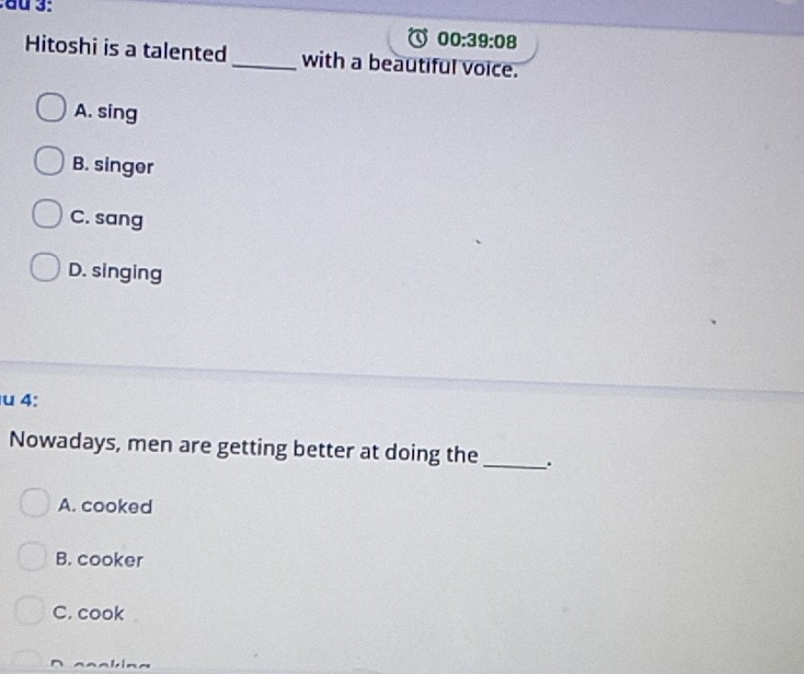 00:39:08 
Hitoshi is a talented_ with a beautiful voice.
A. sing
B. singer
C. sang
D. singing
u 4:
Nowadays, men are getting better at doing the _.
A. cooked
B. cooker
C. cook
aabin