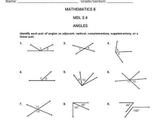 Name: _Grade/Section:_
MATHEMATICS 8
MDL 3.4
ANGLES
identify each pair of angles as adjacent, vertical, complementary, supplementary, or a
linear pair.
1.
2.
3.
  
4.
5.
6.
7.
8. 9.