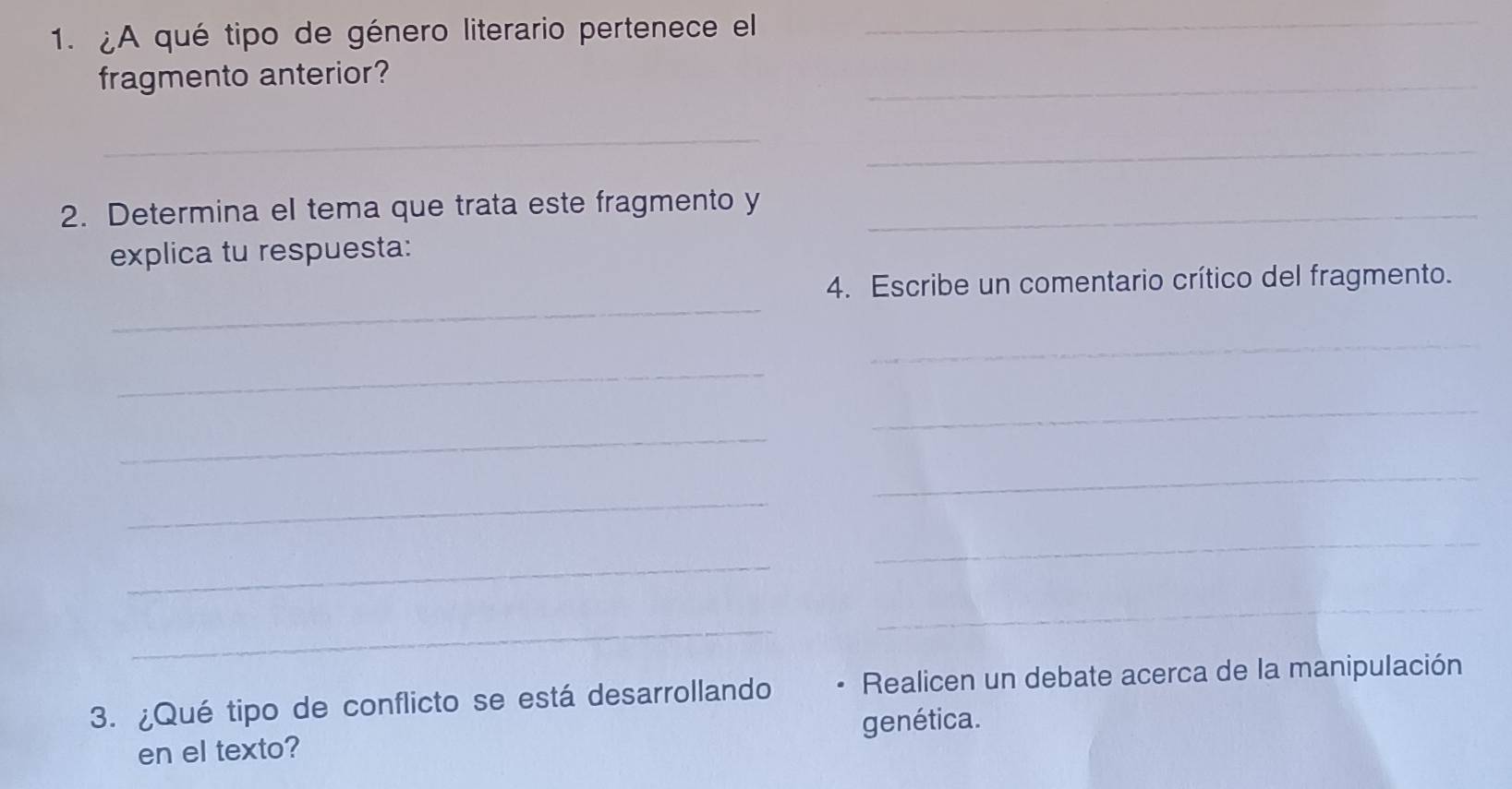 ¿A qué tipo de género literario pertenece el 
_ 
fragmento anterior? 
_ 
_ 
_ 
2. Determina el tema que trata este fragmento y_ 
explica tu respuesta: 
_ 
4. Escribe un comentario crítico del fragmento. 
_ 
_ 
_ 
_ 
_ 
_ 
_ 
_ 
_ 
_ 
3. ¿Qué tipo de conflicto se está desarrollando . Realicen un debate acerca de la manipulación 
en el texto? genética.