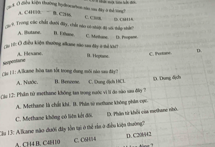 Cu ll nhất một liên kết đối.
Cầu 8, Ở điều kiện thường hydrocarbon nào sau đây ở thể lóng?
A. C4H10, B. C2H6.
C. C3H8. D. C6H14.
Cầu 9. Trong các chất dưới đây, chất nào có nhiệt độ sôi thấp nhất?
A. Butane. B. Ethane. C. Methane. D. Propane.
C ầu 10: Ở điều kiện thường alkane nào sau đây ở thể khí?
A. Hexane. B. Heptane.
C. Pentane. D.
Neopentane
Câu 11: Alkane hòa tan tốt trong dung môi nào sau đây?
D. Dung dịch
A. Nước. B. Benzene. C. Dung dịch HCl.
Câu 12: Phân tử methane không tan trong nước vì lí do nào sau đây ?
A. Methane là chất khí. B. Phân tử methane không phân cực.
C. Methane không có liên kết đôi. D. Phân tử khối của methane nhỏ.
Câu 13: Alkane nào dưới đây tồn tại ở thể rắn ở điều kiện thường?
A. CH4 B. C4H10 C. C6H14 D. C20H42