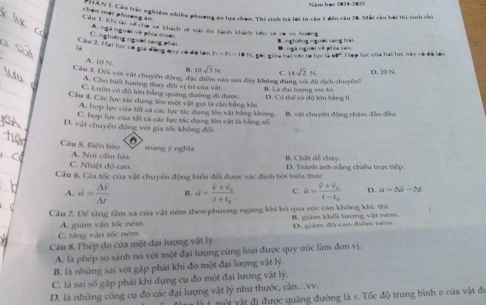 Năm học 2024-2025
PHÂN I. Cầu trắc nghiệm nhiều phương án lựa chọn. Thí sinh trá lời từ câu 1 dến câu 20. Mỗi câu hỏi thí sinh chỉ
chọn một phương án.
Cầu 1. Khi tài xế cho xe khách rẽ trái thì hành khách trên xe có xu hưởng
A. ngà người về phía trước
C. nghiêng người sang phải
B nghiêng người sang trái.
ngà người về phía sau.
Câu 2, Hai lực có giá đồng quy có độ lớn F_1=F_2=1 0 N, góc giữa hai véc tơ lực là 60° Hợp lực của hai lực này có độ lớn
A. 10 N.
B. 10sqrt(3)N. D. 20 N.
C. 14sqrt(2)N.
Câu 3. Đối với vật chuyển động, đặc điểm nào sau đây không đúng với độ dịch chuyến?
A. Cho biết hướng thay đối vị trí của vật. B. Là đại lượng vec tơ.
C. Luôn có độ lớn bằng quãng đường đi được. D. Có thể có độ lớn bằng 0.
Cầu 4. Các lực tác dụng lên một vật gọi là cần bằng khi
A. hợp lực của tất cả các lực tác dụng lên vật bằng không.
C. hợp lực của tất cả các lực tác dụng lên vật là hằng số. B. vật chuyến động chậm dân đều.
D. vật chuyển động với gia tốc không đối.
Câu 5. Biển bảo mang ý nghĩa
A. Nơi cấm lửa. B. Chất dễ cháy.
C. Nhiệt độ cao. D. Tránh ánh nắng chiếu trực tiếp.
Cầu 6, Gia tốc của vật chuyển động biển đổi được xác định bởi biểu thức
A. vector a=frac △ overline v△ t overline a=frac overline v+overline v_0t+t_0 vector a=frac vector v+vector v_0t-t_0 D. a=△ vector v-△ t
B.
C.
Cầu 7. Để tăng tầm xa của vật ném theo phương ngang khi bỏ qua sức cản không khí thì
A. giảm vận tốc ném. B. giám khối lượng vật ném.
C. tăng vận tốc ném. D. giám độ cao điểm ném.
Cu 8. Phép đo của một đại lượng vật lý
A. là phép so sánh nó với một đại lượng cùng loại được quy ước làm đơn vị.
B. là những sai xót gặp phải khi đo một đại lượng vật lý.
C. là sai số gặp phái khi dụng cụ đo một đại lương vật lý.
D. là những công cụ đo các đại lượng vật lý như thước, cân...vv.
một vật đị được quāng đường là s. Tốc độ trung bình v của vật đu