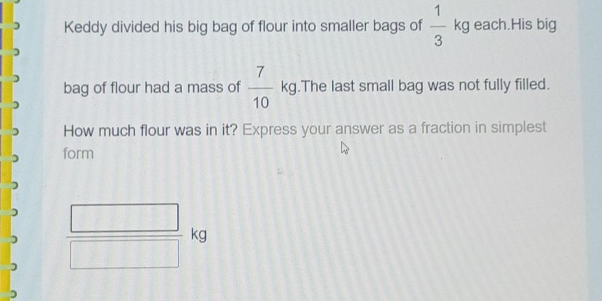 Keddy divided his big bag of flour into smaller bags of  1/3 kg each.His big 
bag of flour had a mass of  7/10 kg.The last small bag was not fully filled. 
How much flour was in it? Express your answer as a fraction in simplest 
form
 □ /□  kg