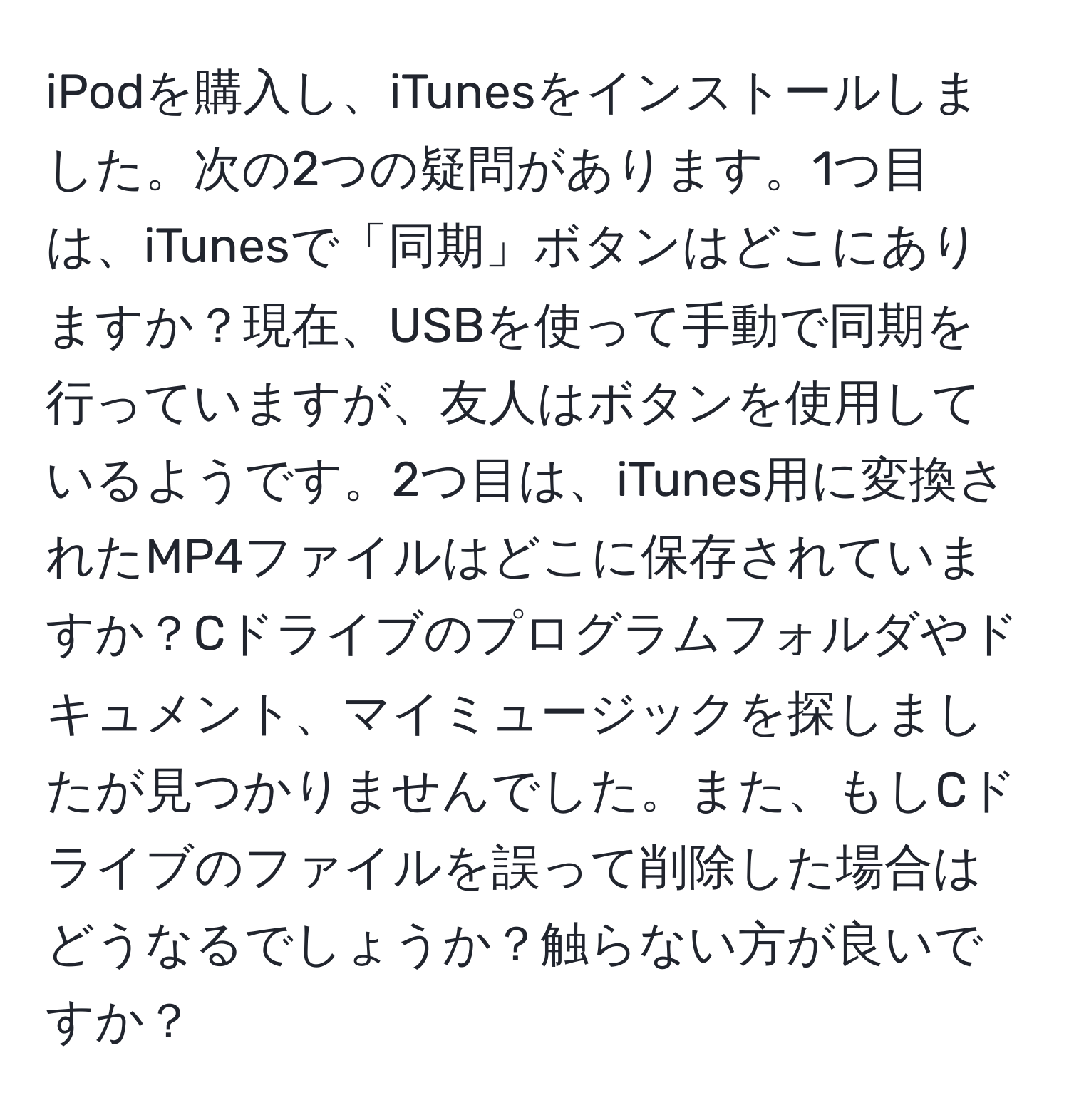 iPodを購入し、iTunesをインストールしました。次の2つの疑問があります。1つ目は、iTunesで「同期」ボタンはどこにありますか？現在、USBを使って手動で同期を行っていますが、友人はボタンを使用しているようです。2つ目は、iTunes用に変換されたMP4ファイルはどこに保存されていますか？Cドライブのプログラムフォルダやドキュメント、マイミュージックを探しましたが見つかりませんでした。また、もしCドライブのファイルを誤って削除した場合はどうなるでしょうか？触らない方が良いですか？